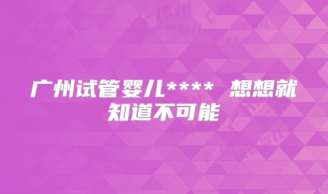 广州试管婴儿**** 想想就知道不可能