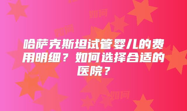 哈萨克斯坦试管婴儿的费用明细？如何选择合适的医院？