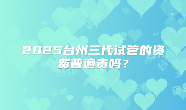2025台州三代试管的资费普遍贵吗?
