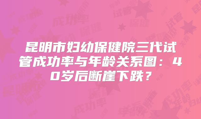 昆明市妇幼保健院三代试管成功率与年龄关系图：40岁后断崖下跌？