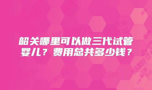 韶关哪里可以做三代试管婴儿？费用总共多少钱？