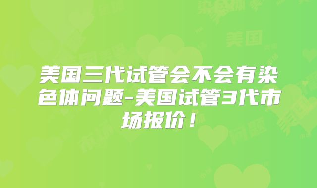 美国三代试管会不会有染色体问题-美国试管3代市场报价！