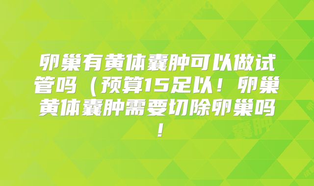 卵巢有黄体囊肿可以做试管吗（预算15足以！卵巢黄体囊肿需要切除卵巢吗！