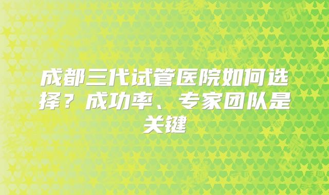 成都三代试管医院如何选择？成功率、专家团队是关键
