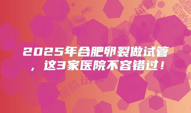 2025年合肥卵裂做试管，这3家医院不容错过！