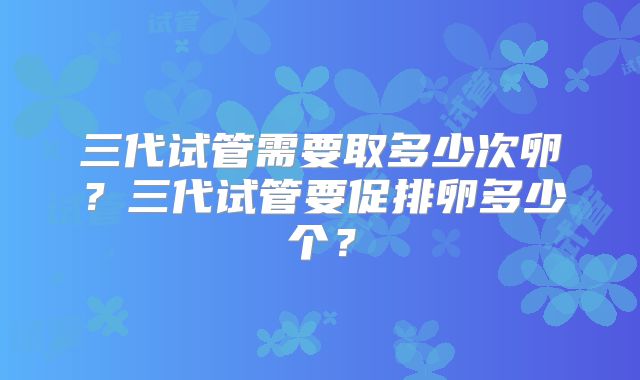 三代试管需要取多少次卵？三代试管要促排卵多少个？