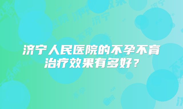 济宁人民医院的不孕不育治疗效果有多好？