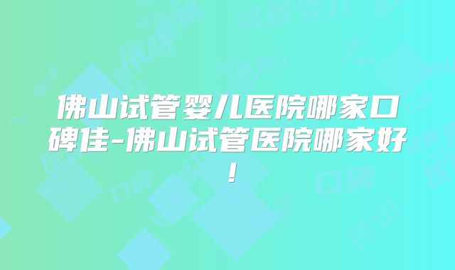 佛山试管婴儿医院哪家口碑佳-佛山试管医院哪家好！