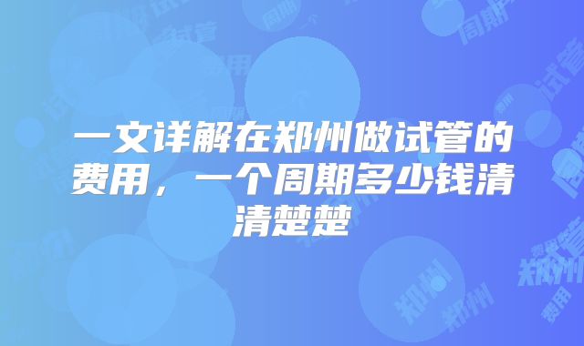 一文详解在郑州做试管的费用,一个周期多少钱清清楚楚