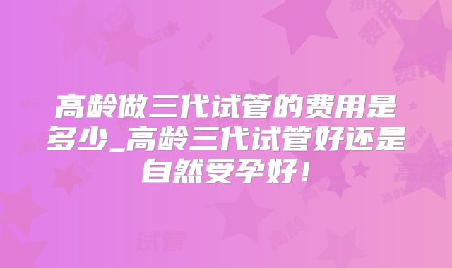 高龄做三代试管的费用是多少_高龄三代试管好还是自然受孕好！