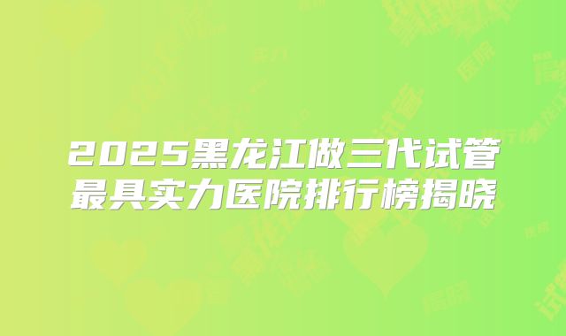2025黑龙江做三代试管最具实力医院排行榜揭晓