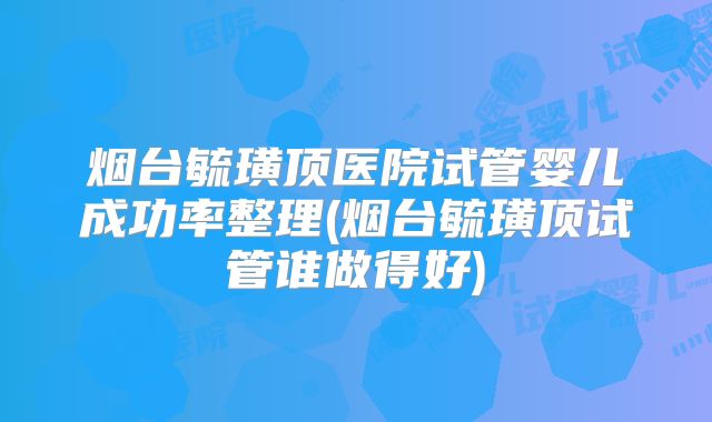 烟台毓璜顶医院试管婴儿成功率整理(烟台毓璜顶试管谁做得好)