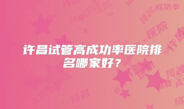 许昌试管高成功率医院排名哪家好？