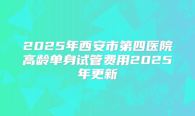 2025年西安市第四医院高龄单身试管费用2025年更新