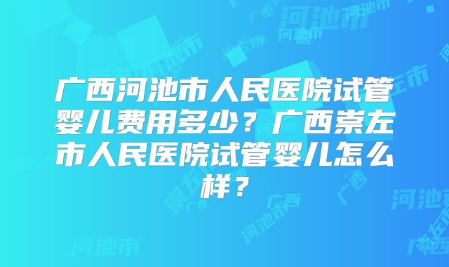广西河池市人民医院试管婴儿费用多少？广西崇左市人民医院试管婴儿怎么样？