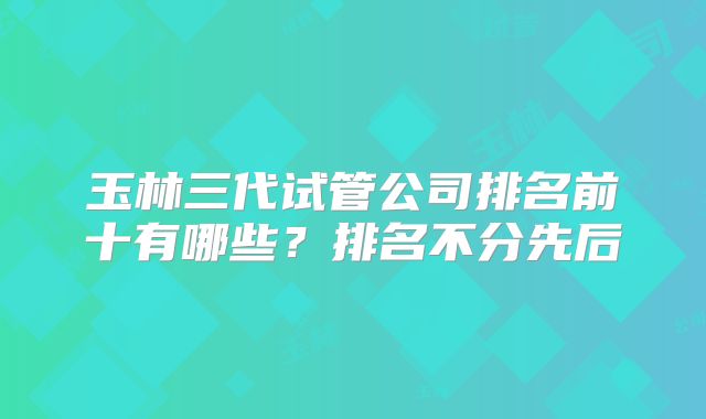 玉林三代试管公司排名前十有哪些？排名不分先后