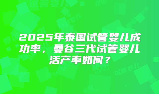 2025年泰国试管婴儿成功率，曼谷三代试管婴儿活产率如何？