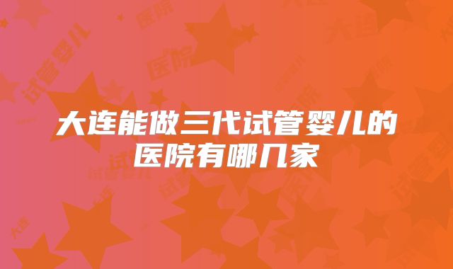 大连能做三代试管婴儿的医院有哪几家