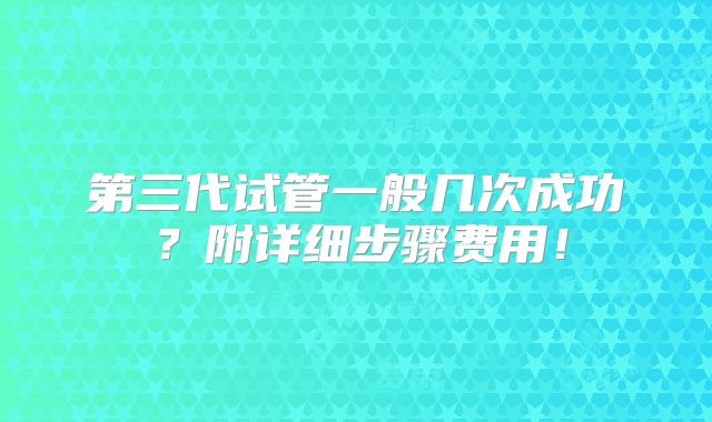 第三代试管一般几次成功？附详细步骤费用！