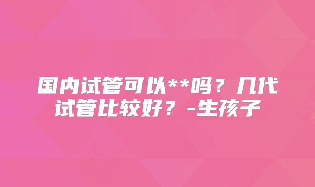 国内试管可以**吗？几代试管比较好？-生孩子