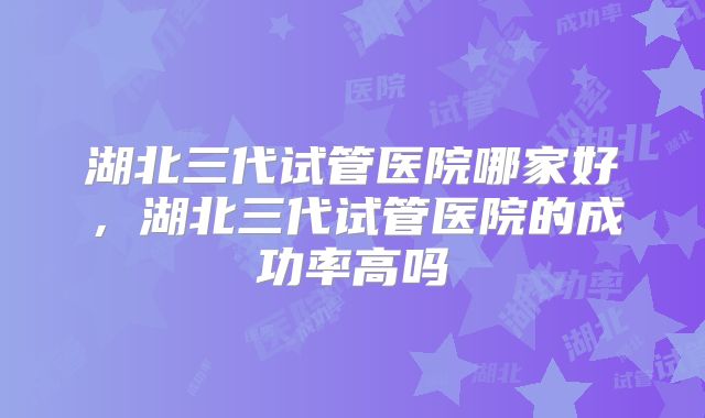 湖北三代试管医院哪家好，湖北三代试管医院的成功率高吗