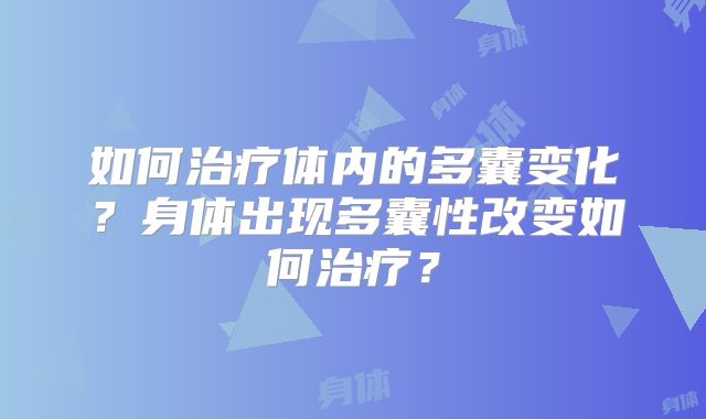 如何治疗体内的多囊变化?身体出现多囊性改变如何治疗?