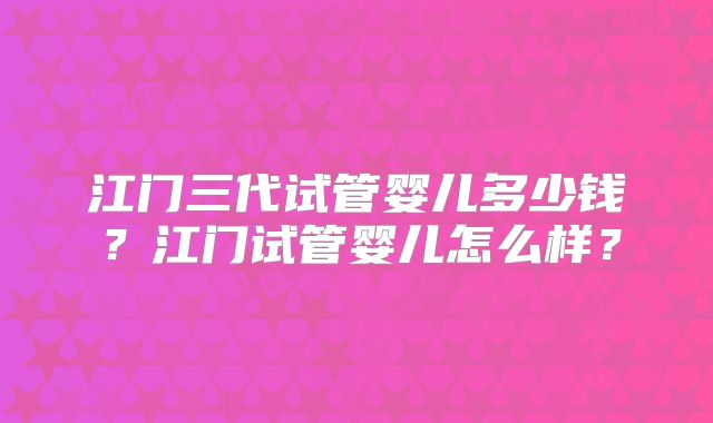 江门三代试管婴儿多少钱？江门试管婴儿怎么样？