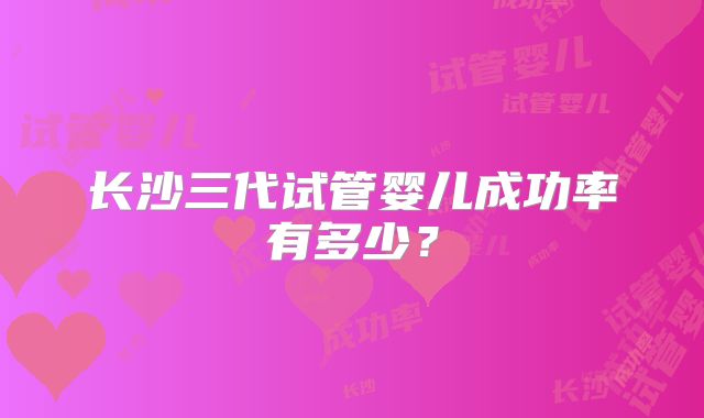 长沙三代试管婴儿成功率有多少?