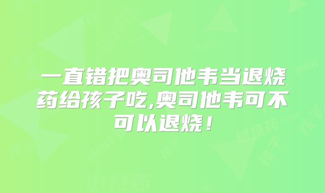 一直错把奥司他韦当退烧药给孩子吃,奥司他韦可不可以退烧！