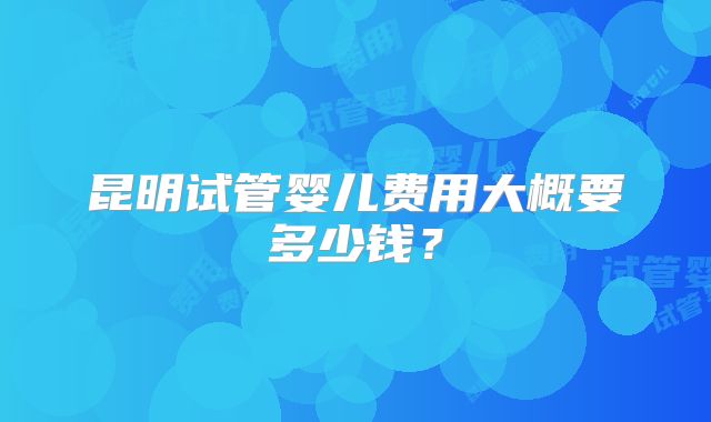昆明试管婴儿费用大概要多少钱？