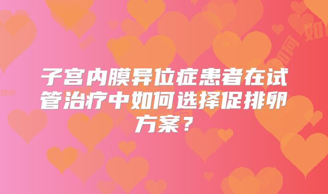子宫内膜异位症患者在试管治疗中如何选择促排卵方案？