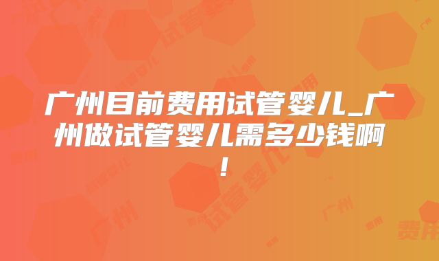 广州目前费用试管婴儿_广州做试管婴儿需多少钱啊！
