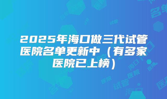 2025年海口做三代试管医院名单更新中（有多家医院已上榜）