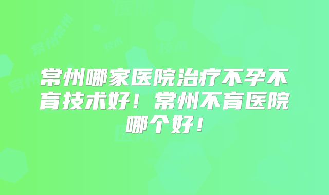 常州哪家医院治疗不孕不育技术好!常州不育医院哪个好!
