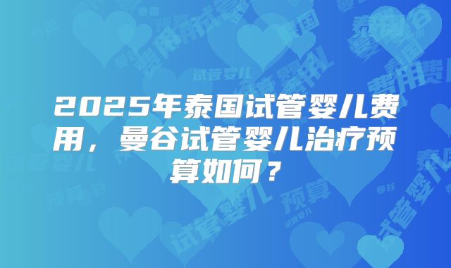 2025年泰国试管婴儿费用，曼谷试管婴儿治疗预算如何？