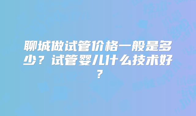 聊城做试管价格一般是多少？试管婴儿什么技术好？