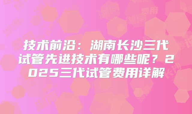 技术前沿：湖南长沙三代试管先进技术有哪些呢？2025三代试管费用详解
