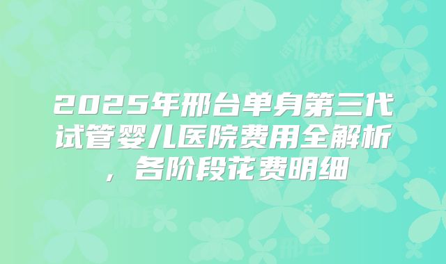 2025年邢台单身第三代试管婴儿医院费用全解析，各阶段花费明细