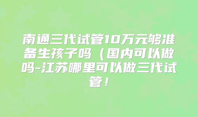 南通三代试管10万元够准备生孩子吗(国内可以做吗-江苏哪里可以做三代试管!