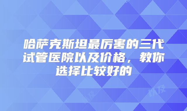 哈萨克斯坦最厉害的三代试管医院以及价格，教你选择比较好的