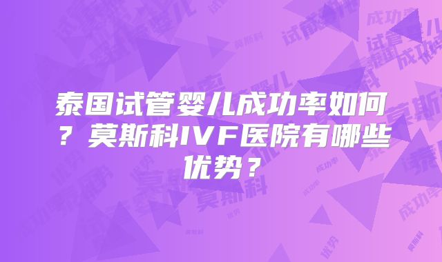 泰国试管婴儿成功率如何？莫斯科IVF医院有哪些优势？