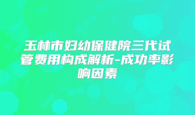 玉林市妇幼保健院三代试管费用构成解析-成功率影响因素