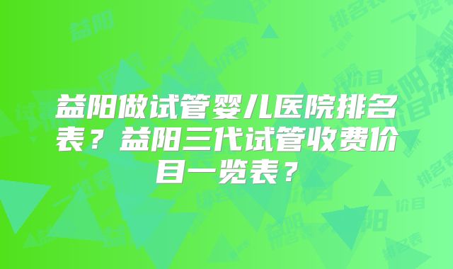 益阳做试管婴儿医院排名表？益阳三代试管收费价目一览表？