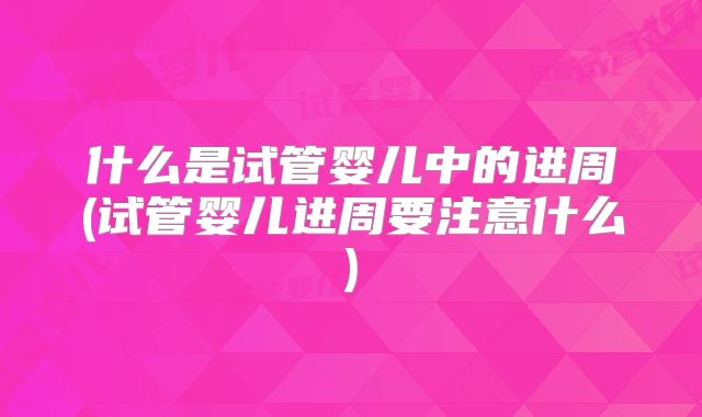 什么是试管婴儿中的进周(试管婴儿进周要注意什么)