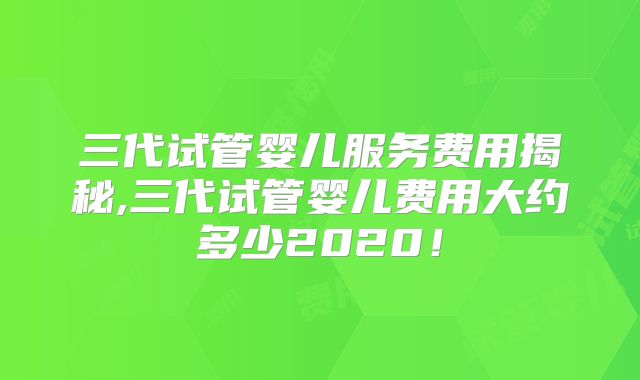三代试管婴儿服务费用揭秘,三代试管婴儿费用大约多少2020！