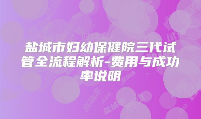 盐城市妇幼保健院三代试管全流程解析-费用与成功率说明