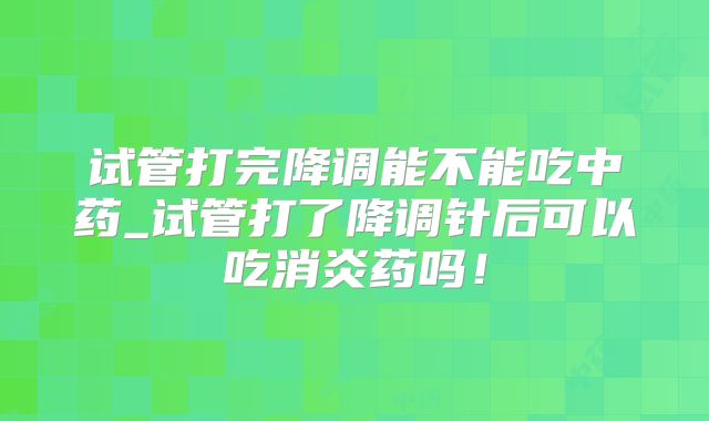 试管打完降调能不能吃中药_试管打了降调针后可以吃消炎药吗！