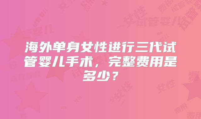 海外单身女性进行三代试管婴儿手术，完整费用是多少？