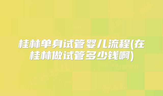 桂林单身试管婴儿流程(在桂林做试管多少钱啊)
