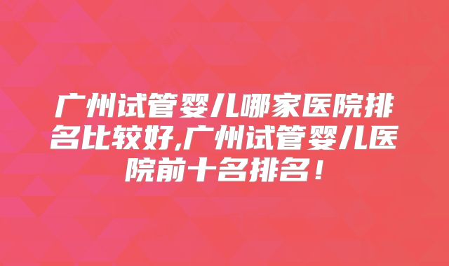 广州试管婴儿哪家医院排名比较好,广州试管婴儿医院前十名排名！